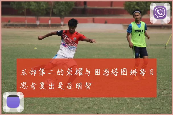 东部第二的荣耀与困惑塔图姆每日思考复出是否明智