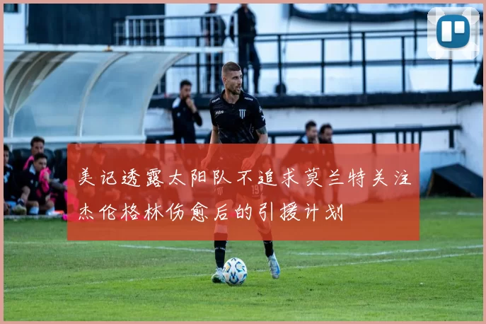 美记透露太阳队不追求莫兰特关注杰伦格林伤愈后的引援计划