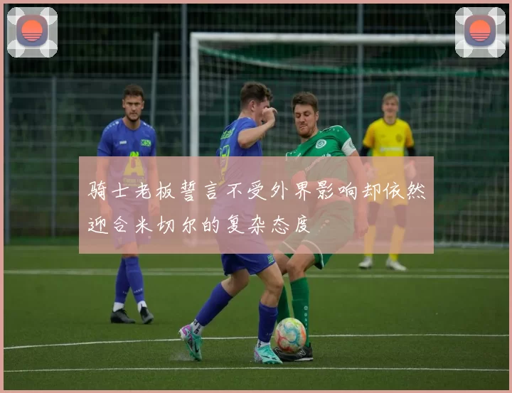 骑士老板誓言不受外界影响却依然迎合米切尔的复杂态度