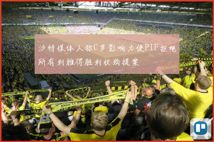沙特媒体人称C罗影响力使PIF拒绝所有利雅得胜利收购提案