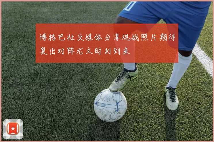 博格巴社交媒体分享观战照片期待复出对阵尤文时刻到来