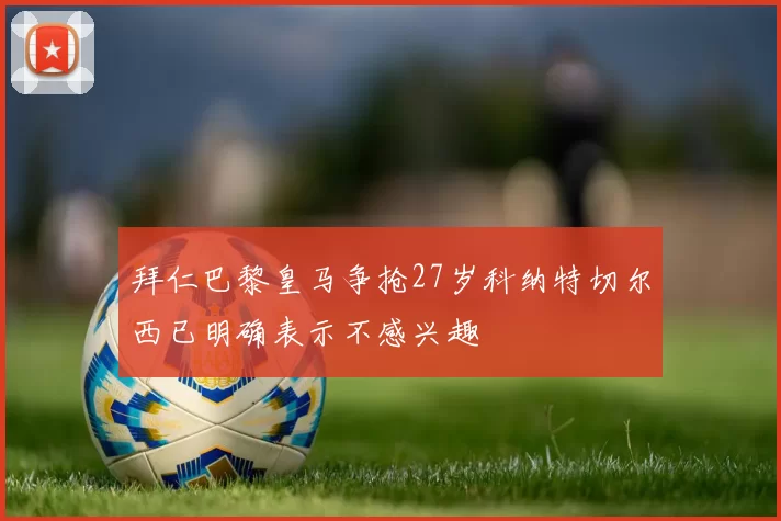 拜仁巴黎皇马争抢27岁科纳特切尔西已明确表示不感兴趣