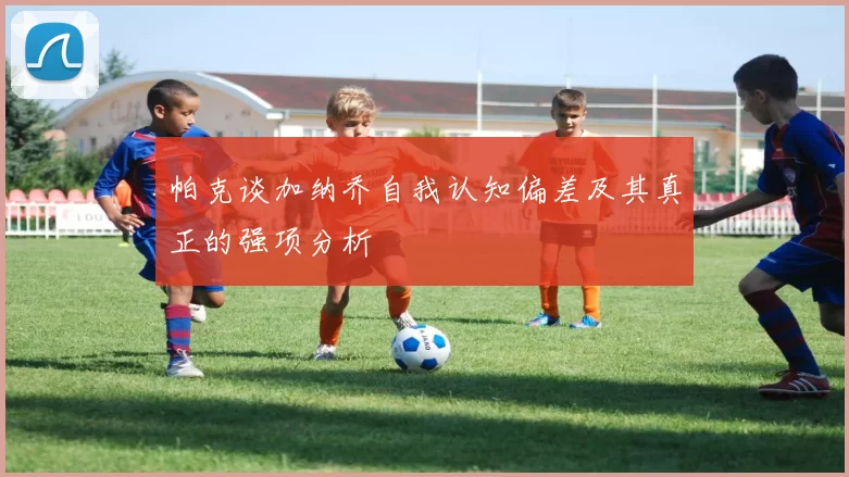 帕克谈加纳乔自我认知偏差及其真正的强项分析