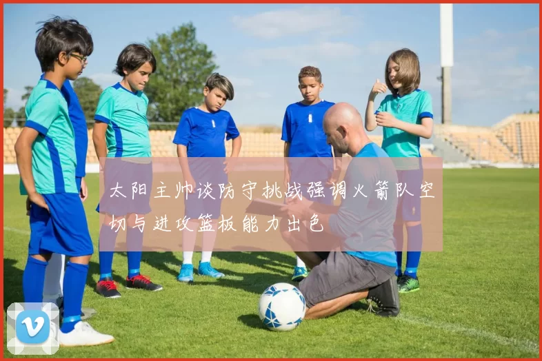太阳主帅谈防守挑战强调火箭队空切与进攻篮板能力出色