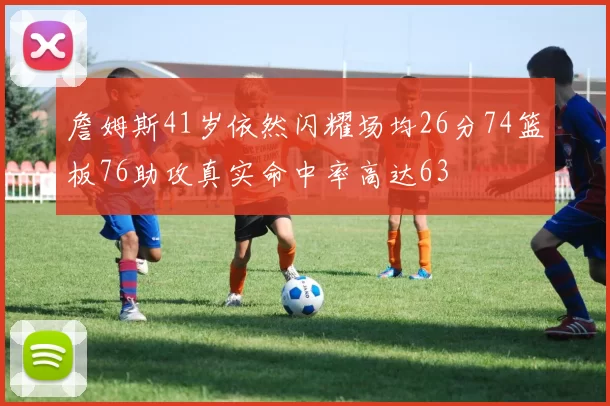 詹姆斯41岁依然闪耀场均26分74篮板76助攻真实命中率高达63