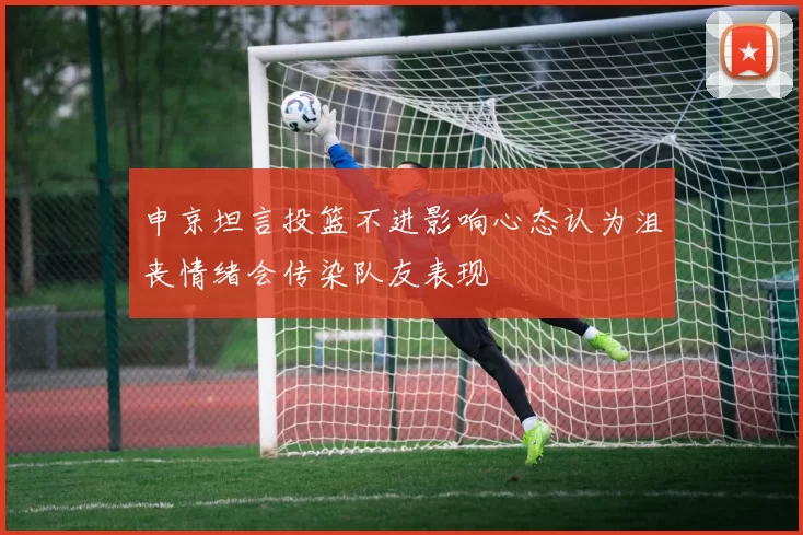 申京坦言投篮不进影响心态认为沮丧情绪会传染队友表现