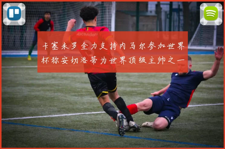 卡塞米罗全力支持内马尔参加世界杯称安切洛蒂为世界顶级主帅之一