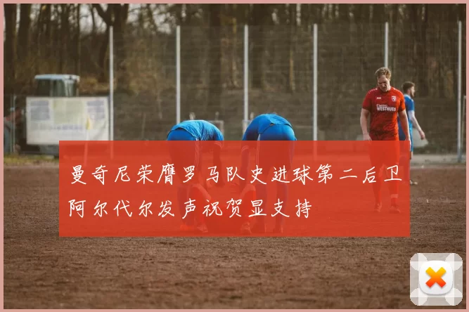 曼奇尼荣膺罗马队史进球第二后卫阿尔代尔发声祝贺显支持