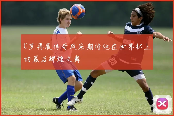 C罗再展传奇风采期待他在世界杯上的最后辉煌之舞