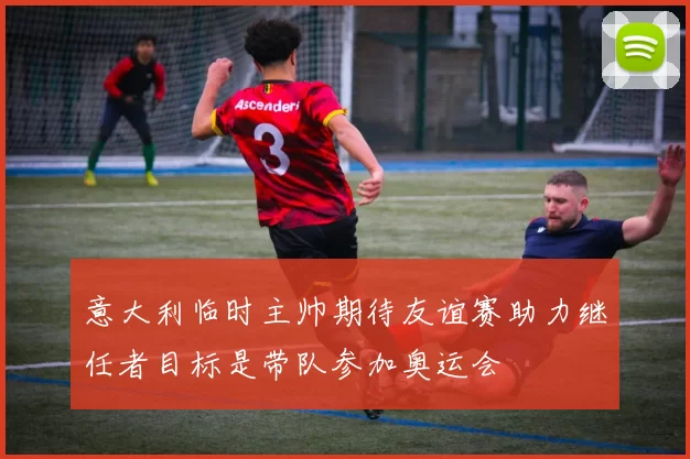 意大利临时主帅期待友谊赛助力继任者目标是带队参加奥运会