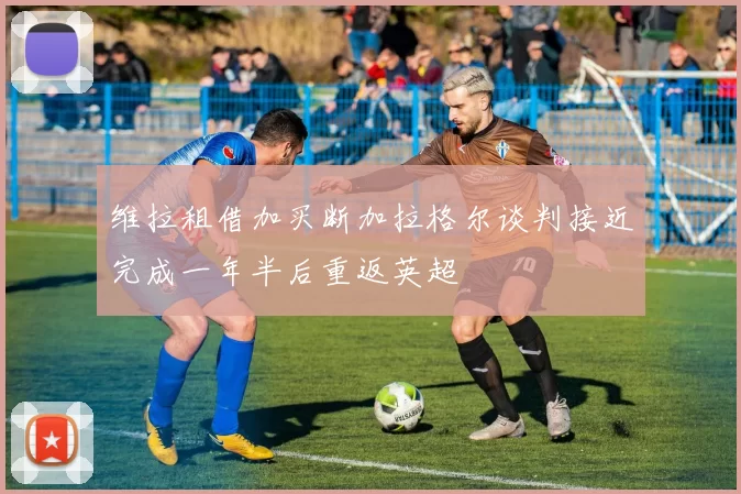 维拉租借加买断加拉格尔谈判接近完成一年半后重返英超