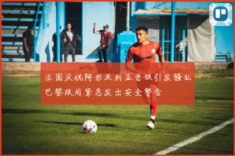 法国庆祝阿尔及利亚晋级引发骚乱巴黎政府紧急发出安全警告